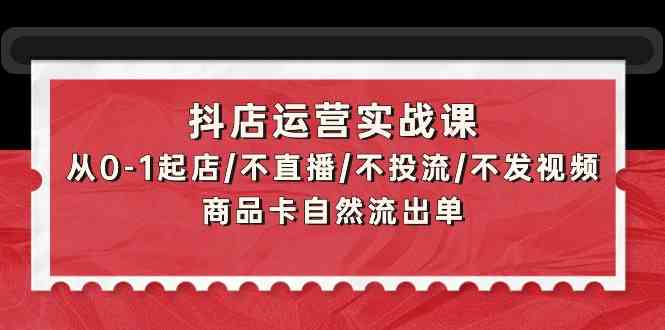 抖店运营实战课:从0-1起店/不直播/不投流/不发视频/商品卡自然流出单-小白项目分享网
