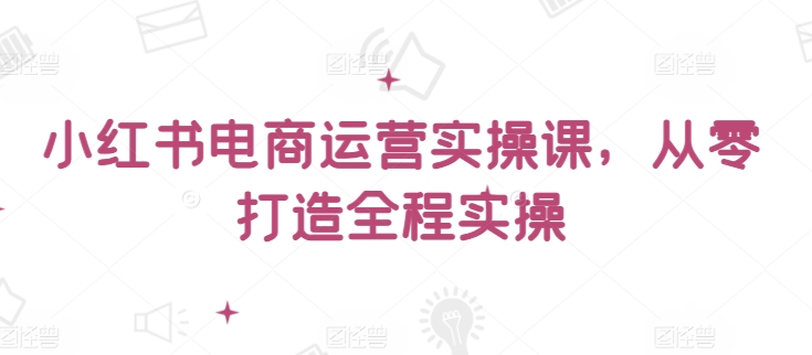 小红书电商运营实操课,从零打造全程实操-小白项目分享网