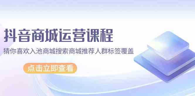 抖音商城运营课程,猜你喜欢入池商城搜索商城推荐人群标签覆盖(67节课)-小白项目分享网