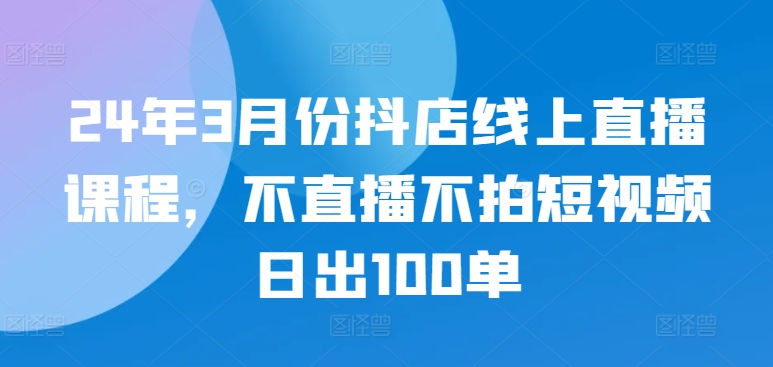 24年3月份抖店线上直播课程,不直播不拍短视频日出100单-小白项目分享网