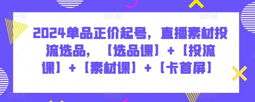 2024单品正价起号,直播素材投流选品,【选品课】+【投流课】+【素材课】+【卡首屏】-小白项目分享网