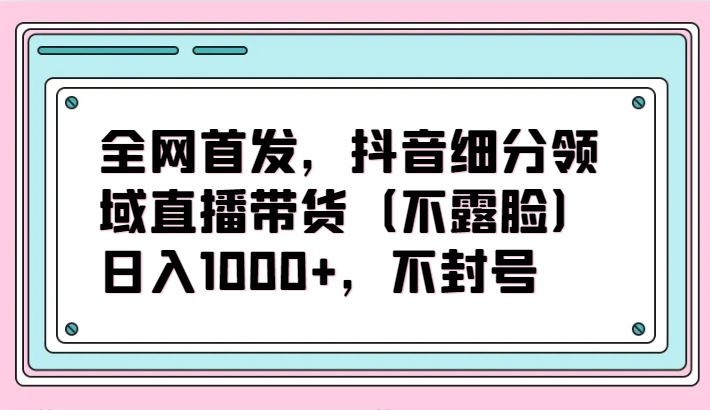 全网首发,抖音细分领域直播带货(不露脸)项目,日入1000+,不封号-小白项目分享网
